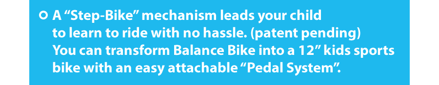 A “Step-Bike” mechanism leads your child to learn to ride with no hassle. (patent pending)  You can transform Balance Bike into a 12”kids sports bike with an easy attachable “Pedal System”.