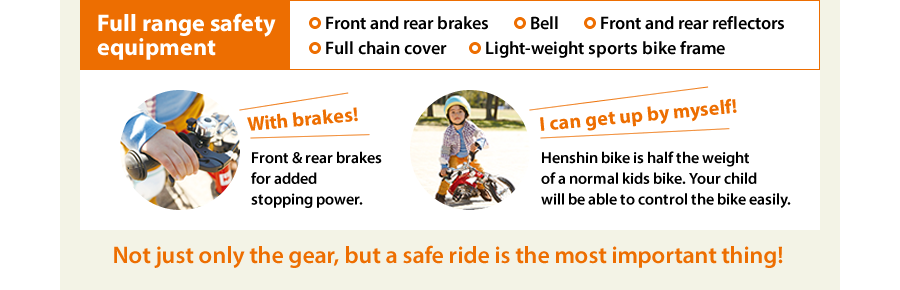 Full range safety equipment　Front and rear brakes　Bell　Front and rear reflectors　Full chain cover　Light-weight sports bike frame　With brakes!　Front & rear brakes for added stopping power.　I can get up by myself!　Henshin bike is half the weight of a normal kids bike. Your child will be able to control the bike easily.　Not just only the gear, but a safe ride is the most important thing!