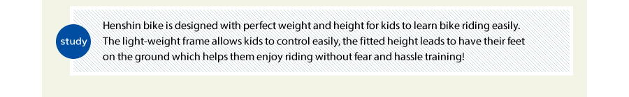 study  Henshin bike is designed with perfect weight and height for kids to learn bike riding easily.  The light-weight frame allows kids to control easily, the fitted height leads to have their feet on the ground which helps them enjoy riding without fear and hassle training!