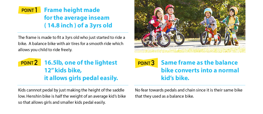 Point1 Frame height made for the average inseam ( 14.8 inch ) of a 3yrs old  The frame is made to fit a 3yrs old who just started to ride a bike.  A balance bike with air tires for a smooth ride which allows you child to ride freely.  Point2 16.5lb, one of the lightest 12” kids bike, it allows girls pedal easily.   Kids cannnot pedal by just making the height of the saddle low. Henshin bike is half the weight of an average kid's bike so that allows girls and smaller kids pedal easily.  Point3 Same frame as the balance bike converts into a normal kid's bike.  No fear towards pedals and chain since it is their same bike that they used as a balance bike.