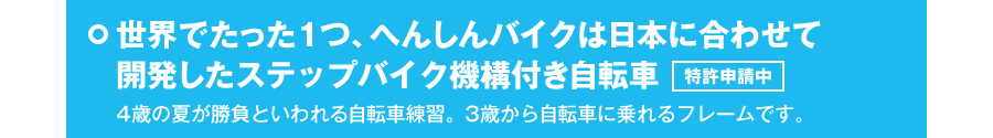 世界でたった1つ、へんしんバイクは日本に合わせて開発したステップバイク機構付き自転車　特許申請中　4歳の夏が勝負といわれる自転車練習。3歳から自転車に乗れるフレームです。