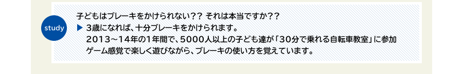 study　子どものはブレーキをかけられない？？ それは本当ですか？？　3歳になれば、十分ブレーキをかけられます。2013～14年の1年間で、5000人以上の子ども達が「30分で乗れる自転車教室」に参加 ゲーム感覚で楽しく遊びながら、ブレーキの使い方を覚えています。