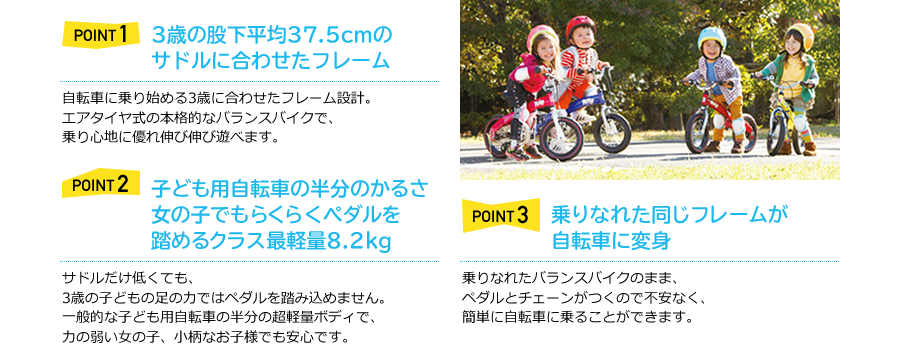 POINT1　3歳の股下平均37.5cmのサドルに合わせたフレーム　自転車に乗り始める3歳に合わせたフレーム設計。エアタイヤ式の本格的なバランスバイクで、乗り心地に優れ伸び伸び遊べます。　POINT2　女の子でもらくらくペダルを踏めるクラス最軽量7.5kg　サドルだけ低くても、3歳の子どもの足の力ではペダルを踏み込めません。一般的な子ども用自転車の半分の超軽量ボディで、力の弱い女の子、小柄なお子様でも安心です。　POINT3　乗りなれた同じフレームが自転車に変身　乗りなれたバランスバイクのまま、ペダルとチェーンがつくので不安なく、簡単に自転車に乗ることができます。