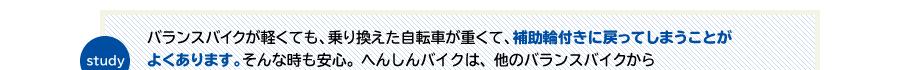 study　バランスバイクが軽くても、乗り換えた自転車が重くて、補助輪付きに戻ってしまうことがよくあります。そんな時も安心。へんしんバイクは、他のバランスバイクから