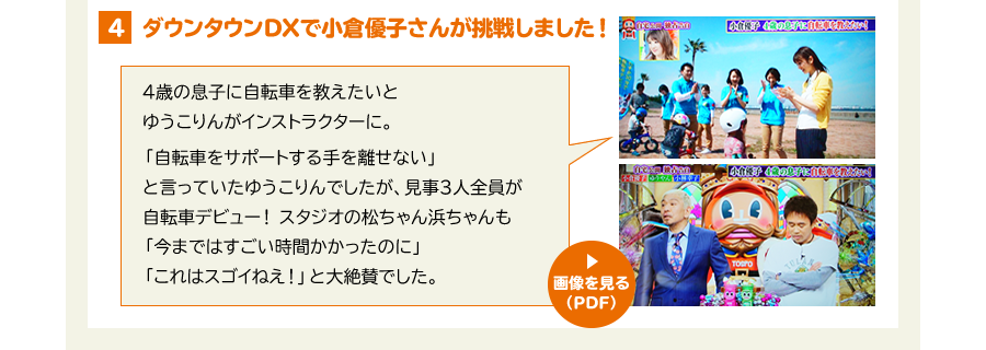 ４、ダウンタウンDXで小倉優子さんが挑戦しました！　4歳の息子に自転車を教えたいとゆうこりんがインストラクターに。「自転車をサポートする手を離せない」と言っていたゆうこりんでしたが、見事3人全員が自転車デビュー！スタジオの松ちゃん浜ちゃんも「今まではすごい時間かかったのに」「これはスゴイねえ！」と大絶賛でした。