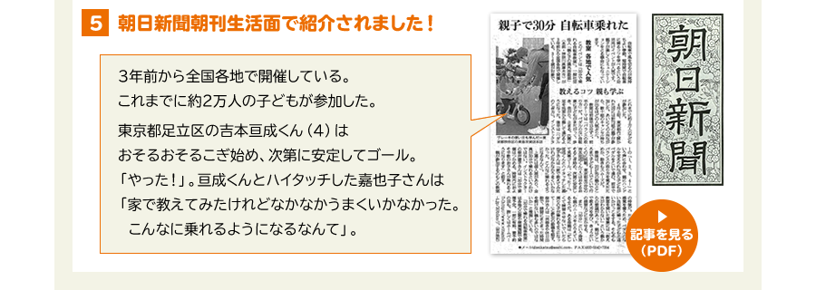 ４、朝日新聞朝刊生活面で紹介されました。　3年前から全国各地で開催している。これまでに約2万人の子どもが参加した。東京都足立区の吉本亘成くん（4）はおそるおそるこぎ始め、次第に安定してゴール。「やった！」。亘成くんとハイタッチした嘉成子さんは「家で教えてみたけれどなかなかうまくいかなかった。こんなに乗れるようになるなんて」。