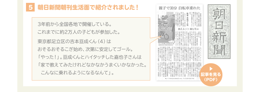 ４、朝日新聞朝刊生活面で紹介されました。　3年前から全国各地で開催している。これまでに約2万人の子どもが参加した。東京都足立区の吉本亘成くん（4）はおそるおそるこぎ始め、次第に安定してゴール。「やった！」。亘成くんとハイタッチした嘉成子さんは「家で教えてみたけれどなかなかうまくいかなかった。こんなに乗れるようになるなんて」。
