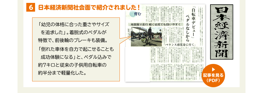 5、日本経済新聞くらしナビ面で紹介されました！ 「幼児の体格に合った重さやサイズを追求した」。着脱式のペダルが特徴で、前後輪のブレーキも装備。「倒れた車体を自力で起こせることも成功体験になる」と、ペダル込みで約７キロと従来の子供用自転車の約半分まで軽量化した。