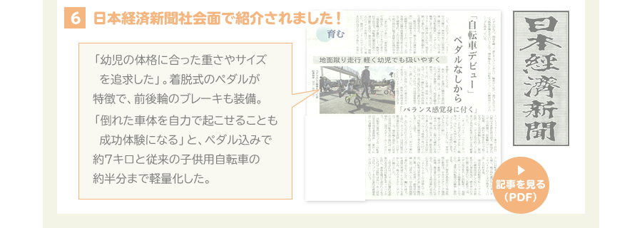 5、日本経済新聞くらしナビ面で紹介されました！ 「幼児の体格に合った重さやサイズを追求した」。着脱式のペダルが特徴で、前後輪のブレーキも装備。「倒れた車体を自力で起こせることも成功体験になる」と、ペダル込みで約７キロと従来の子供用自転車の約半分まで軽量化した。