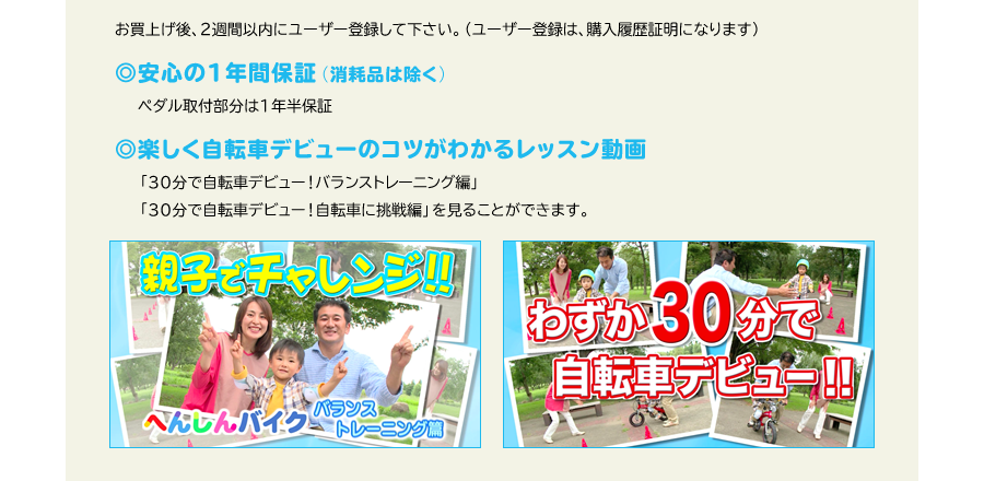 お買上げ後、2週間以内にユーザー登録して下さい。（ユーザー登録は、購入履歴証明になります）　◎安心の1年間保証（消耗品は除く）　ペダル取付部分は1年半保証　◎楽しく自転車デビューのコツがわかるレッスン動画　「30分で自転車デビュー！バランストレーニング編」「30分で自転車デビュー！自転車に挑戦編」を見ることができます。