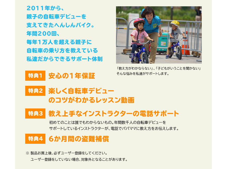 2011年から親子の自転車デビューを支えてきたへんしんバイク。年間200回、毎年1万人を超える親子に自転車の乗り方を教えている私達だからできるサポート体制　「教え方がわかならない」、「子どもがいうことを聞かない」そんな悩みを私達がサポートします。　特典1 安心の1年保証　特典2 楽しく自転車デビューのコツがわかるレッスン動画　特典3 教え上手なインストラクターの電話サポート　初めてのことは誰でもわからないもの。年間数千人の自転車デビューをサポートしているインストラクターが電話でパパママに教え方をお伝えします。　特典4 6か月間の盗難補償　30分で乗れる自転車教室でも使用しています。遊びながらバランストレーニングをするのに最適！　※ 製品お買上後、必ずユーザー登録をしてください。