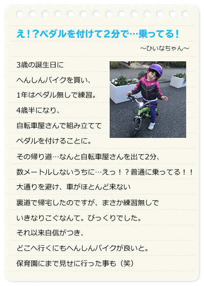 え！？ペダルを付けて2分で…乗ってる！　～ひいなちゃん～　3歳の誕生日にへんしんバイクを買い、1年はペダル無しで練習。4歳半になり、自転車屋さんで組み立ててペダルを付けることに。その帰り道…なんと自転車屋さんを出て2分、数メートルしないうちに…えっ！？普通に乗ってる！！大通りを避け、車がほとんど来ない裏道で帰宅したのですが、まさか練習無しでいきなりこぐなんて。びっくりでした。それ以来自信がつき、どこへ行くにもへんしんバイクが良いと。保育園にまで見せに行った事も（笑）