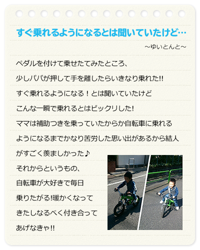 すぐ乗れるようになるとは聞いていたけど…　～ゆいとんと～　ペダルを付けて乗せたてみたところ、少しパパが押して手を離したらいきなり乗れた!!すぐ乗れるようになる！とは聞いていたけどこんな一瞬で乗れるとはビックリした!ママは補助つきを乗っていたからか自転車に乗れるようになるまでかなり苦労した思い出があるから結人がすごく羨ましかった♪それからというもの、自転車が大好きで毎日乗りたがる!暖かくなってきたしなるべく付き合ってあげなきゃ!!