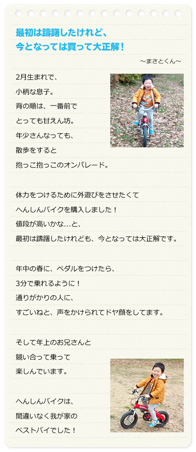 最初は躊躇したけれど、今となっては買って大正解！　～まさとくん～　2月生まれで、小柄な息子。背の順は、一番前でとっても甘えん坊。年少さんなっても、散歩をすると抱っこ抱っこのオンパレード。体力をつけるために外遊びをさせたくてへんしんバイクを購入しました！値段が高いかな...と、最初は躊躇したけれども、今となっては大正解です。年中の春に、ペダルをつけたら、3分で乗れるように！通りがかりの人に、すごいねと、声をかけられてドヤ顔をしてます。　そして年上のお兄さんと競い合って乗って楽しんでいます。へんしんバイクは、間違いなく我が家のベストバイでした！